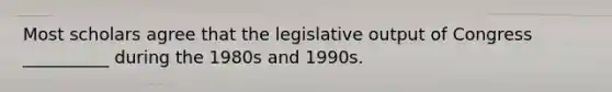 Most scholars agree that the legislative output of Congress __________ during the 1980s and 1990s.