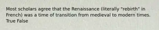 Most scholars agree that the Renaissance (literally "rebirth" in French) was a time of transition from medieval to modern times. True False