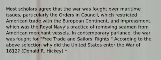 Most scholars agree that the war was fought over maritime issues, particularly the Orders in Council, which restricted American trade with the European Continent, and Impressment, which was the Royal Navy's practice of removing seamen from American merchant vessels. In contemporary parlance, the war was fought for "Free Trade and Sailors' Rights." According to the above selection why did the United States enter the War of 1812? (Donald R. Hickey) *