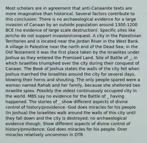 Most scholars are in agreement that anti-Canaanite texts are more imaginative than historical. Several factors contribute to this conclusion: There is no archaeological evidence for a large invasion of Canaan by an outside population around 1300-1200 BCE (no evidence of large scale destruction). Specific sites like Jericho do not support invasion/conquest. A city in the Palestinian Territories and is located near the Jordan River in the West Bank. A village in Palestine near the north end of the Dead Sea; in the Old Testament it was the first place taken by the Israelites under Joshua as they entered the Promised Land. Site of Battle of _, in which Israelites triumphed over the city during their conquest of Canaan. The Book of Joshua states the walls of the city fell when Joshua marched the Israelites around the city for several days, blowing their horns and shouting. The only people spared were a woman named Rahab and her family, because she sheltered two Israelite spies. Possibly the oldest continuously occupied city in the world. MBS say no evidence for the Battle of _ having happened. The stories of _ show different aspects of divine control of history/providence- God does miracles for his people (In Joshua) the Israelites walk around the walls of this city until they fall down and the city is destroyed; no archaeological evidence though. Show different aspects of divine control of history/providence: God does miracles for his people. Over miracles relatively uncommon in DTR