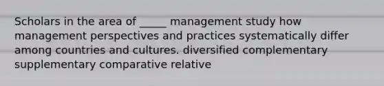 Scholars in the area of _____ management study how management perspectives and practices systematically differ among countries and cultures. diversified complementary supplementary comparative relative