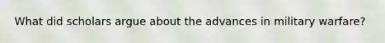 What did scholars argue about the advances in military warfare?