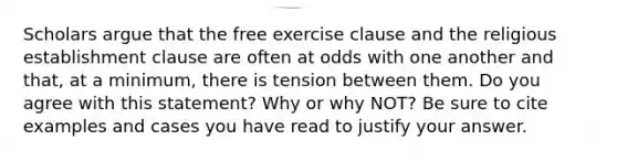 Scholars argue that the free exercise clause and the religious establishment clause are often at odds with one another and that, at a minimum, there is tension between them. Do you agree with this statement? Why or why NOT? Be sure to cite examples and cases you have read to justify your answer.