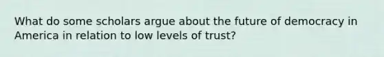 What do some scholars argue about the future of democracy in America in relation to low levels of trust?