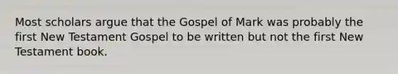 Most scholars argue that the Gospel of Mark was probably the first New Testament Gospel to be written but not the first New Testament book.