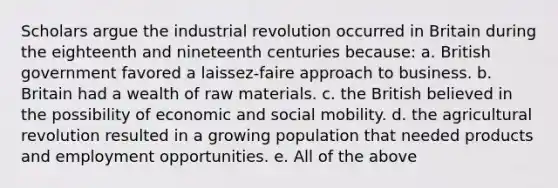 Scholars argue the industrial revolution occurred in Britain during the eighteenth and nineteenth centuries because: a. British government favored a laissez-faire approach to business. b. Britain had a wealth of raw materials. c. the British believed in the possibility of economic and social mobility. d. the agricultural revolution resulted in a growing population that needed products and employment opportunities. e. All of the above