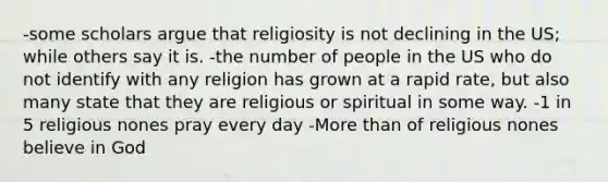 -some scholars argue that religiosity is not declining in the US; while others say it is. -the number of people in the US who do not identify with any religion has grown at a rapid rate, but also many state that they are religious or spiritual in some way. -1 in 5 religious nones pray every day -More than of religious nones believe in God