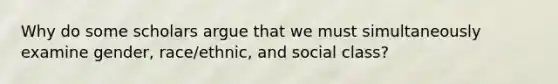 Why do some scholars argue that we must simultaneously examine gender, race/ethnic, and social class?