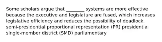 Some scholars argue that ________ systems are more effective because the executive and legislature are fused, which increases legislative efficiency and reduces the possibility of deadlock. semi-presidential proportional representation (PR) presidential single-member district (SMD) parliamentary