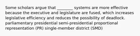 Some scholars argue that ________ systems are more effective because the executive and legislature are fused, which increases legislative efficiency and reduces the possibility of deadlock. parliamentary presidential semi-presidential proportional representation (PR) single-member district (SMD)