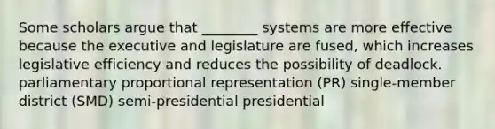 Some scholars argue that ________ systems are more effective because the executive and legislature are fused, which increases legislative efficiency and reduces the possibility of deadlock. parliamentary proportional representation (PR) single-member district (SMD) semi-presidential presidential