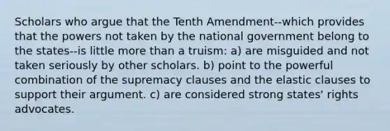 Scholars who argue that the Tenth Amendment--which provides that the powers not taken by the national government belong to the states--is little more than a truism: a) are misguided and not taken seriously by other scholars. b) point to the powerful combination of the supremacy clauses and the elastic clauses to support their argument. c) are considered strong states' rights advocates.