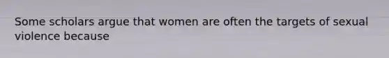 Some scholars argue that women are often the targets of sexual violence because