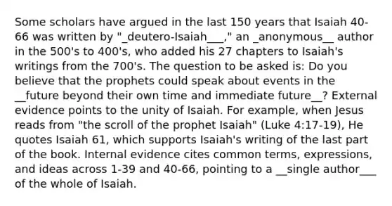 Some scholars have argued in the last 150 years that Isaiah 40-66 was written by "_deutero-Isaiah___," an _anonymous__ author in the 500's to 400's, who added his 27 chapters to Isaiah's writings from the 700's. The question to be asked is: Do you believe that the prophets could speak about events in the __future beyond their own time and immediate future__? External evidence points to the unity of Isaiah. For example, when Jesus reads from "the scroll of the prophet Isaiah" (Luke 4:17-19), He quotes Isaiah 61, which supports Isaiah's writing of the last part of the book. Internal evidence cites common terms, expressions, and ideas across 1-39 and 40-66, pointing to a __single author___ of the whole of Isaiah.