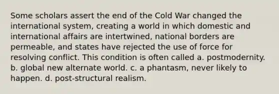 Some scholars assert the end of the Cold War changed the international system, creating a world in which domestic and international affairs are intertwined, national borders are permeable, and states have rejected the use of force for resolving conflict. This condition is often called a. postmodernity. b. global new alternate world. c. a phantasm, never likely to happen. d. post-structural realism.