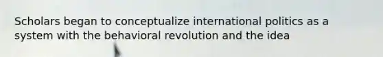 Scholars began to conceptualize international politics as a system with the behavioral revolution and the idea