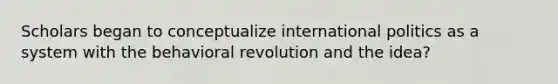 Scholars began to conceptualize international politics as a system with the behavioral revolution and the idea?