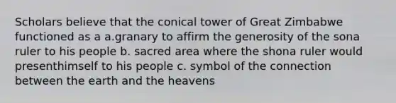 Scholars believe that the conical tower of Great Zimbabwe functioned as a a.granary to affirm the generosity of the sona ruler to his people b. sacred area where the shona ruler would presenthimself to his people c. symbol of the connection between the earth and the heavens