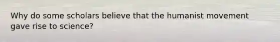 Why do some scholars believe that the humanist movement gave rise to science?