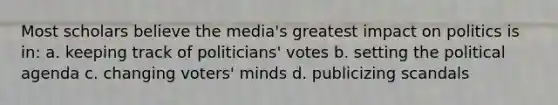 Most scholars believe the media's greatest impact on politics is in: a. keeping track of politicians' votes b. setting the political agenda c. changing voters' minds d. publicizing scandals