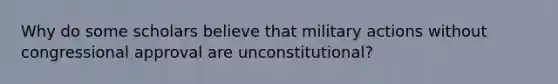 Why do some scholars believe that military actions without congressional approval are unconstitutional?