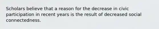 Scholars believe that a reason for the decrease in civic participation in recent years is the result of decreased social connectedness.