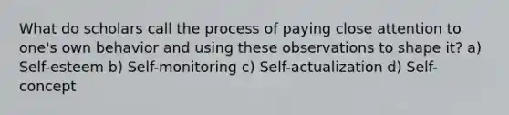 What do scholars call the process of paying close attention to one's own behavior and using these observations to shape it? a) Self-esteem b) Self-monitoring c) Self-actualization d) Self-concept