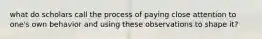 what do scholars call the process of paying close attention to one's own behavior and using these observations to shape it?