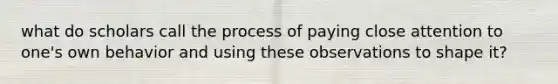 what do scholars call the process of paying close attention to one's own behavior and using these observations to shape it?