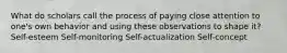 What do scholars call the process of paying close attention to one's own behavior and using these observations to shape it? Self-esteem Self-monitoring Self-actualization Self-concept