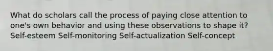 What do scholars call the process of paying close attention to one's own behavior and using these observations to shape it? Self-esteem Self-monitoring Self-actualization Self-concept