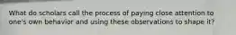 What do scholars call the process of paying close attention to one's own behavior and using these observations to shape it?