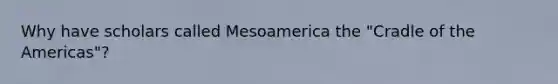 Why have scholars called Mesoamerica the "Cradle of the Americas"?