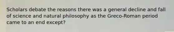 Scholars debate the reasons there was a general decline and fall of science and natural philosophy as the Greco-Roman period came to an end except?