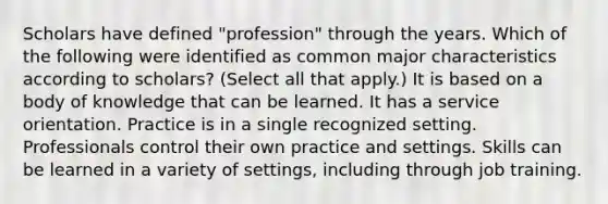 Scholars have defined "profession" through the years. Which of the following were identified as common major characteristics according to scholars? (Select all that apply.) It is based on a body of knowledge that can be learned. It has a service orientation. Practice is in a single recognized setting. Professionals control their own practice and settings. Skills can be learned in a variety of settings, including through job training.