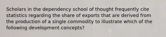 Scholars in the dependency school of thought frequently cite statistics regarding the share of exports that are derived from the production of a single commodity to illustrate which of the following development concepts?