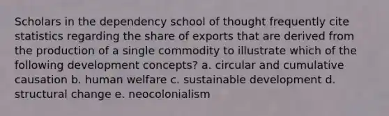 Scholars in the dependency school of thought frequently cite statistics regarding the share of exports that are derived from the production of a single commodity to illustrate which of the following development concepts? a. circular and cumulative causation b. human welfare c. sustainable development d. structural change e. neocolonialism