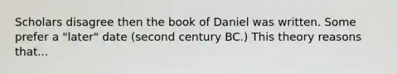 Scholars disagree then the book of Daniel was written. Some prefer a "later" date (second century BC.) This theory reasons that...