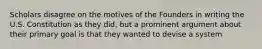Scholars disagree on the motives of the Founders in writing the U.S. Constitution as they did, but a prominent argument about their primary goal is that they wanted to devise a system