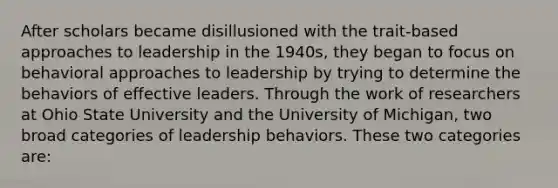 After scholars became disillusioned with the trait-based approaches to leadership in the 1940s, they began to focus on behavioral approaches to leadership by trying to determine the behaviors of effective leaders. Through the work of researchers at Ohio State University and the University of Michigan, two broad categories of leadership behaviors. These two categories are: