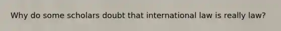 Why do some scholars doubt that international law is really law?