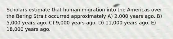 Scholars estimate that human migration into the Americas over the Bering Strait occurred approximately A) 2,000 years ago. B) 5,000 years ago. C) 9,000 years ago. D) 11,000 years ago. E) 18,000 years ago.