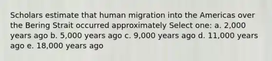 Scholars estimate that human migration into the Americas over the Bering Strait occurred approximately Select one: a. 2,000 years ago b. 5,000 years ago c. 9,000 years ago d. 11,000 years ago e. 18,000 years ago