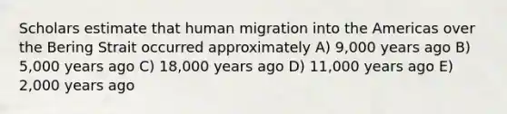 Scholars estimate that human migration into the Americas over the Bering Strait occurred approximately A) 9,000 years ago B) 5,000 years ago C) 18,000 years ago D) 11,000 years ago E) 2,000 years ago