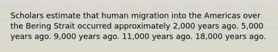 Scholars estimate that human migration into the Americas over the Bering Strait occurred approximately 2,000 years ago. 5,000 years ago. 9,000 years ago. 11,000 years ago. 18,000 years ago.