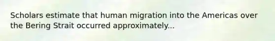 Scholars estimate that human migration into the Americas over the Bering Strait occurred approximately...