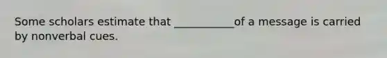 Some scholars estimate that ___________of a message is carried by nonverbal cues.