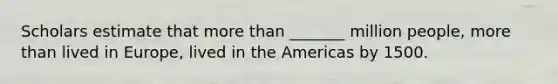 Scholars estimate that more than _______ million people, more than lived in Europe, lived in the Americas by 1500.