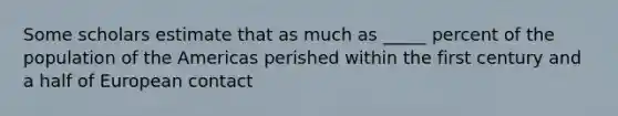 Some scholars estimate that as much as _____ percent of the population of the Americas perished within the first century and a half of <a href='https://www.questionai.com/knowledge/kq4z7x1aEL-european-contact' class='anchor-knowledge'>european contact</a>