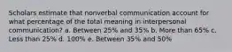 Scholars estimate that nonverbal communication account for what percentage of the total meaning in interpersonal communication? a. Between 25% and 35% b. More than 65% c. Less than 25% d. 100% e. Between 35% and 50%